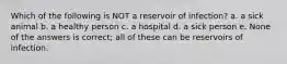 Which of the following is NOT a reservoir of infection? a. a sick animal b. a healthy person c. a hospital d. a sick person e. None of the answers is correct; all of these can be reservoirs of infection.