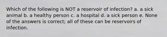 Which of the following is NOT a reservoir of infection? a. a sick animal b. a healthy person c. a hospital d. a sick person e. None of the answers is correct; all of these can be reservoirs of infection.