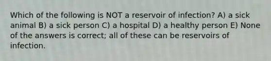 Which of the following is NOT a reservoir of infection? A) a sick animal B) a sick person C) a hospital D) a healthy person E) None of the answers is correct; all of these can be reservoirs of infection.