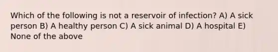 Which of the following is not a reservoir of infection? A) A sick person B) A healthy person C) A sick animal D) A hospital E) None of the above