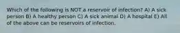 Which of the following is NOT a reservoir of infection? A) A sick person B) A healthy person C) A sick animal D) A hospital E) All of the above can be reservoirs of infection.