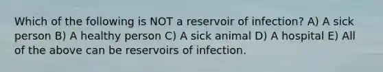 Which of the following is NOT a reservoir of infection? A) A sick person B) A healthy person C) A sick animal D) A hospital E) All of the above can be reservoirs of infection.