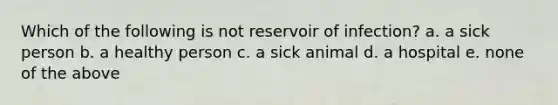 Which of the following is not reservoir of infection? a. a sick person b. a healthy person c. a sick animal d. a hospital e. none of the above