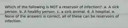 Which of the following is NOT a reservoir of infection?: a. A sick person. b. A healthy person. c. a sick animal. d. A hospital. e. None of the answers is correct, all of these can be reservoirs of infection.