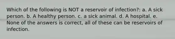 Which of the following is NOT a reservoir of infection?: a. A sick person. b. A healthy person. c. a sick animal. d. A hospital. e. None of the answers is correct, all of these can be reservoirs of infection.