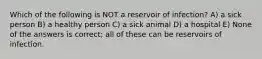 Which of the following is NOT a reservoir of infection? A) a sick person B) a healthy person C) a sick animal D) a hospital E) None of the answers is correct; all of these can be reservoirs of infection.