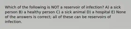 Which of the following is NOT a reservoir of infection? A) a sick person B) a healthy person C) a sick animal D) a hospital E) None of the answers is correct; all of these can be reservoirs of infection.