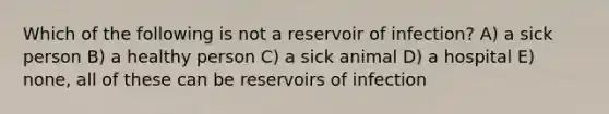 Which of the following is not a reservoir of infection? A) a sick person B) a healthy person C) a sick animal D) a hospital E) none, all of these can be reservoirs of infection