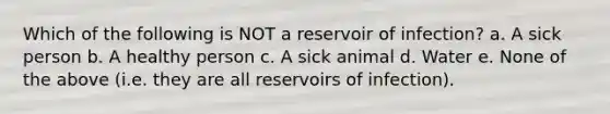 Which of the following is NOT a reservoir of infection? a. A sick person b. A healthy person c. A sick animal d. Water e. None of the above (i.e. they are all reservoirs of infection).