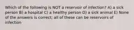 Which of the following is NOT a reservoir of infection? A) a sick person B) a hospital C) a healthy person D) a sick animal E) None of the answers is correct; all of these can be reservoirs of infection