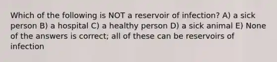 Which of the following is NOT a reservoir of infection? A) a sick person B) a hospital C) a healthy person D) a sick animal E) None of the answers is correct; all of these can be reservoirs of infection