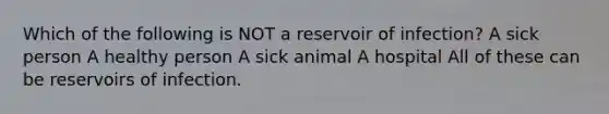 Which of the following is NOT a reservoir of infection? A sick person A healthy person A sick animal A hospital All of these can be reservoirs of infection.