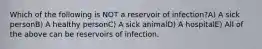 Which of the following is NOT a reservoir of infection?A) A sick personB) A healthy personC) A sick animalD) A hospitalE) All of the above can be reservoirs of infection.