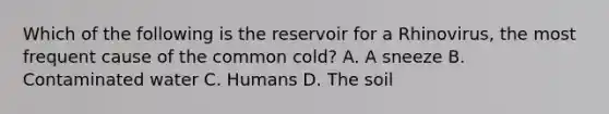 Which of the following is the reservoir for a Rhinovirus, the most frequent cause of the common cold? A. A sneeze B. Contaminated water C. Humans D. The soil