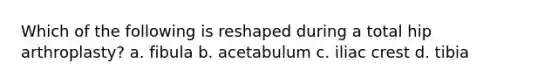 Which of the following is reshaped during a total hip arthroplasty? a. fibula b. acetabulum c. iliac crest d. tibia