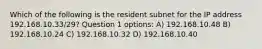 Which of the following is the resident subnet for the IP address 192.168.10.33/29? Question 1 options: A) 192.168.10.48 B) 192.168.10.24 C) 192.168.10.32 D) 192.168.10.40