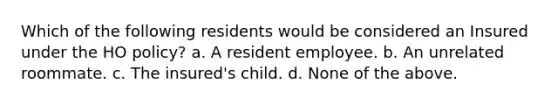 Which of the following residents would be considered an Insured under the HO policy? a. A resident employee. b. An unrelated roommate. c. The insured's child. d. None of the above.