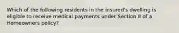 Which of the following residents in the insured's dwelling is eligible to receive medical payments under Section II of a Homeowners policy?