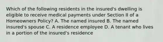 Which of the following residents in the insured's dwelling is eligible to receive medical payments under Section II of a Homeowners Policy? A. The named insured B. The named insured's spouse C. A residence employee D. A tenant who lives in a portion of the insured's residence