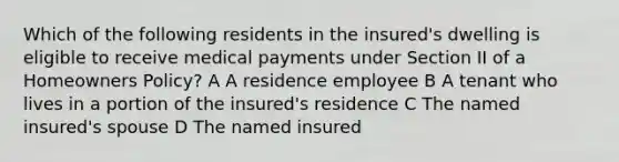 Which of the following residents in the insured's dwelling is eligible to receive medical payments under Section II of a Homeowners Policy? A A residence employee B A tenant who lives in a portion of the insured's residence C The named insured's spouse D The named insured