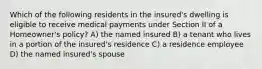 Which of the following residents in the insured's dwelling is eligible to receive medical payments under Section II of a Homeowner's policy? A) the named insured B) a tenant who lives in a portion of the insured's residence C) a residence employee D) the named insured's spouse