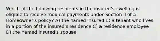 Which of the following residents in the insured's dwelling is eligible to receive medical payments under Section II of a Homeowner's policy? A) the named insured B) a tenant who lives in a portion of the insured's residence C) a residence employee D) the named insured's spouse