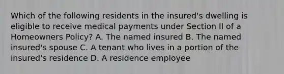 Which of the following residents in the insured's dwelling is eligible to receive medical payments under Section II of a Homeowners Policy? A. The named insured B. The named insured's spouse C. A tenant who lives in a portion of the insured's residence D. A residence employee