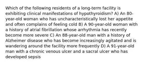 Which of the following residents of a long-term facility is exhibiting clinical manifestations of hypothyroidism? A) An 80-year-old woman who has uncharacteristically lost her appetite and often complains of feeling cold B) A 90-year-old woman with a history of atrial fibrillation whose arrhythmia has recently become more severe C) An 88-year-old man with a history of Alzheimer disease who has become increasingly agitated and is wandering around the facility more frequently D) A 91-year-old man with a chronic venous ulcer and a sacral ulcer who has developed sepsis