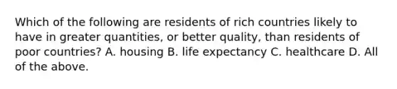 Which of the following are residents of rich countries likely to have in greater quantities, or better quality, than residents of poor countries? A. housing B. life expectancy C. healthcare D. All of the above.