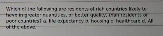 Which of the following are residents of rich countries likely to have in greater quantities, or better quality, than residents of poor countries? a. life expectancy b. housing c. healthcare d. All of the above.