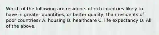 Which of the following are residents of rich countries likely to have in greater quantities, or better quality, than residents of poor countries? A. housing B. healthcare C. life expectancy D. All of the above.