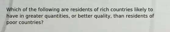 Which of the following are residents of rich countries likely to have in greater quantities, or better quality, than residents of poor countries?