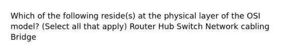 Which of the following reside(s) at the physical layer of the OSI model? (Select all that apply) Router Hub Switch Network cabling Bridge