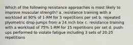 Which of the following resistance approaches is most likely to improve muscular strength? a. resistance training with a workload at 90% of 1-RM for 5 repetitions per set b. repeated plyometric drop-jumps from a 24 inch box c. resistance training with a workload of 75% 1-RM for 15 repetitions per set d. push-ups performed to violate fatigue including 3 sets of 20-25 repetitions