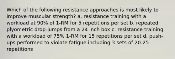 Which of the following resistance approaches is most likely to improve muscular strength? a. resistance training with a workload at 90% of 1-RM for 5 repetitions per set b. repeated plyometric drop-jumps from a 24 inch box c. resistance training with a workload of 75% 1-RM for 15 repetitions per set d. push-ups performed to violate fatigue including 3 sets of 20-25 repetitions