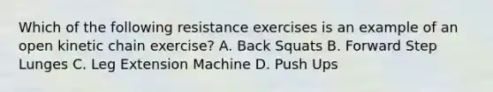 Which of the following resistance exercises is an example of an open kinetic chain exercise? A. Back Squats B. Forward Step Lunges C. Leg Extension Machine D. Push Ups