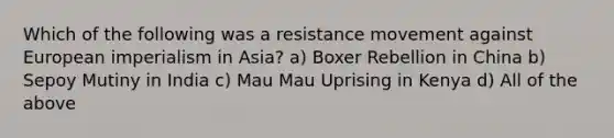 Which of the following was a resistance movement against European imperialism in Asia? a) Boxer Rebellion in China b) Sepoy Mutiny in India c) Mau Mau Uprising in Kenya d) All of the above