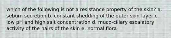 which of the following is not a resistance property of the skin? a. sebum secretion b. constant shedding of the outer skin layer c. low pH and high salt concentration d. muco-ciliary escalatory activity of the hairs of the skin e. normal flora