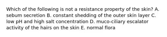 Which of the following is not a resistance property of the skin? A. sebum secretion B. constant shedding of the outer skin layer C. low pH and high salt concentration D. muco-ciliary escalator activity of the hairs on the skin E. normal flora