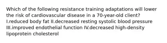 Which of the following resistance training adaptations will lower the risk of cardiovascular disease in a 70-year-old client? I.reduced body fat II.decreased resting systolic blood pressure III.improved endothelial function IV.decreased high-density lipoprotein cholesterol