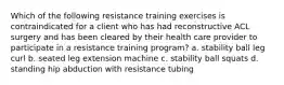 Which of the following resistance training exercises is contraindicated for a client who has had reconstructive ACL surgery and has been cleared by their health care provider to participate in a resistance training program? a. stability ball leg curl b. seated leg extension machine c. stability ball squats d. standing hip abduction with resistance tubing