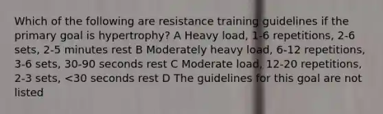 Which of the following are resistance training guidelines if the primary goal is hypertrophy? A Heavy load, 1-6 repetitions, 2-6 sets, 2-5 minutes rest B Moderately heavy load, 6-12 repetitions, 3-6 sets, 30-90 seconds rest C Moderate load, 12-20 repetitions, 2-3 sets, <30 seconds rest D The guidelines for this goal are not listed