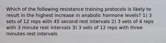 Which of the following resistance training protocols is likely to result in the highest increase in anabolic hormone levels? 1) 3 sets of 12 reps with 45 second rest intervals 2) 3 sets of 4 reps with 3 minute rest intervals 3) 3 sets of 12 reps with three minutes rest intervals