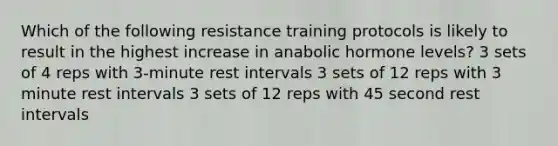 Which of the following resistance training protocols is likely to result in the highest increase in anabolic hormone levels? 3 sets of 4 reps with 3-minute rest intervals 3 sets of 12 reps with 3 minute rest intervals 3 sets of 12 reps with 45 second rest intervals