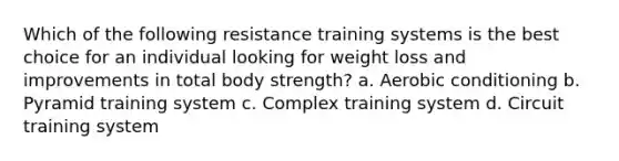 Which of the following resistance training systems is the best choice for an individual looking for weight loss and improvements in total body strength? a. Aerobic conditioning b. Pyramid training system c. Complex training system d. Circuit training system