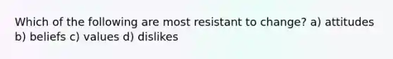 Which of the following are most resistant to change? a) attitudes b) beliefs c) values d) dislikes