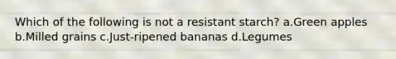 Which of the following is not a resistant starch? a.Green apples b.Milled grains c.Just-ripened bananas d.Legumes