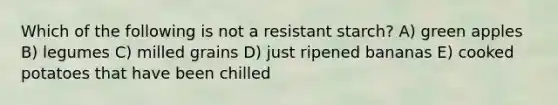 Which of the following is not a resistant starch? A) green apples B) legumes C) milled grains D) just ripened bananas E) cooked potatoes that have been chilled