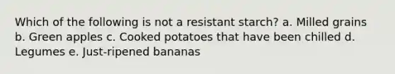 Which of the following is not a resistant starch? a. Milled grains b. Green apples c. Cooked potatoes that have been chilled d. Legumes e. Just-ripened bananas