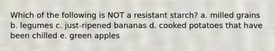 Which of the following is NOT a resistant starch? a. milled grains b. legumes c. just-ripened bananas d. cooked potatoes that have been chilled e. green apples